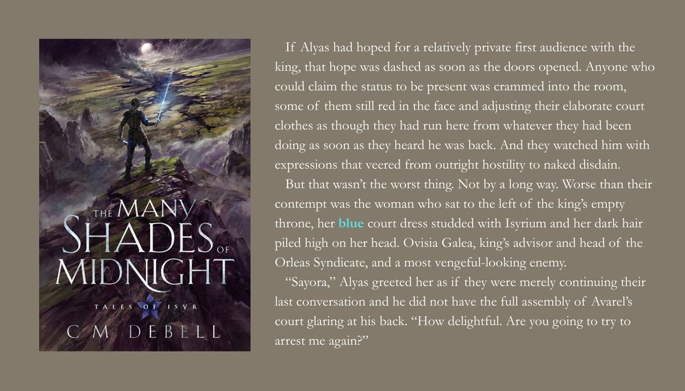 Front cover of The Many Shades of Midnight by CM Debell and quote for book quote Wednesday prompt 'blue'

   If Alyas had hoped for a relatively private first audience with the king, that hope was dashed as soon as the doors opened. Anyone who could claim the status to be present was crammed into the room, some of them still red in the face and adjusting their elaborate court clothes as though they had run here from whatever they had been doing as soon as they heard he was back. And they watched him with expressions that veered from outright hostility to naked disdain. 
   But that wasn’t the worst thing. Not by a long way. Worse than their contempt was the woman who sat to the left of the king’s empty throne, her blue court dress studded with Isyrium and her dark hair piled high on her head. Ovisia Galea, king’s advisor and head of the Orleas Syndicate, and a most vengeful-looking enemy.
   “Sayora,” Alyas greeted her as if they were merely continuing their last conversation and he did not have the full assembly of Avarel’s court glaring at his back. “How delightful. Are you going to try to arrest me again?”
