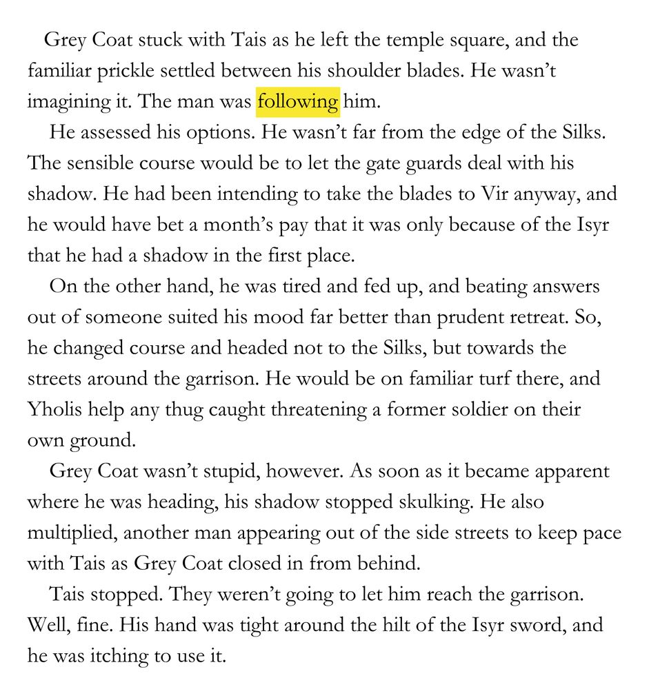    Grey Coat stuck with Tais as he left the temple square, and the familiar prickle settled between his shoulder blades. He wasn’t imagining it. The man was following him. 
    He assessed his options. He wasn’t far from the edge of the Silks. The sensible course would be to let the gate guards deal with his shadow. He had been intending to take the blades to Vir anyway, and he would have bet a month’s pay that it was only because of the Isyr that he had a shadow in the first place. 
    On the other hand, he was tired and fed up, and beating answers out of someone suited his mood far better than prudent retreat. So, he changed course and headed not to the Silks, but towards the streets around the garrison. He would be on familiar turf there, and Yholis help any thug caught threatening a former soldier on their own ground.
    Grey Coat wasn’t stupid, however. As soon as it became apparent where he was heading, his shadow stopped skulking. He also multiplied, another man appearing out of the side streets to keep pace with Tais as Grey Coat closed in from behind. 
    Tais stopped. They weren’t going to let him reach the garrison. Well, fine. His hand was tight around the hilt of the Isyr sword, and he was itching to use it.
