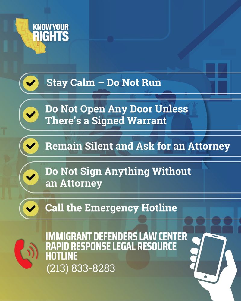 Know your rights. Stay calm. Do not run. Do not open any door unless there is a signed warrant. Remain silent and ask for an attorney. Call the emergency hotline at 213-833-8283
