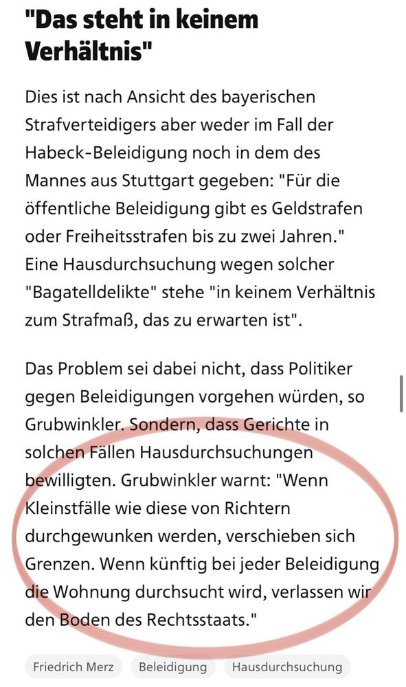 "Das steht in keinem Verhältnis"
Dies ist nach Ansicht des bayerischen Strafverteidigers aber weder im Fall der Habeck-Beleidigung noch in dem des Mannes aus Stuttgart gegeben: "Für die öffentliche Beleidigung gibt es Geldstrafen oder Freiheitsstrafen bis zu zwei Jahren." Eine Hausdurchsuchung wegen solcher
"Bagatelldelikte" stehe "in keinem Verhältnis zum Strafmaß, das zu erwarten ist".
Das Problem sei dabei nicht, dass Politiker gegen Beleidigungen vorgehen würden, so Grubwinkler. Sondern, dass Gerichte in solchen Fällen Hausdurchsuchungen bewilligten. Grubwinkler warnt: "Wenn Kleinstfälle wie diese von Richtern durchgewunken werden, verschieben sich Grenzen. Wenn künftig bei jeder Beleidigung die Wohnung durchsucht wird, verlassen wir den Boden des Rechtsstaats."