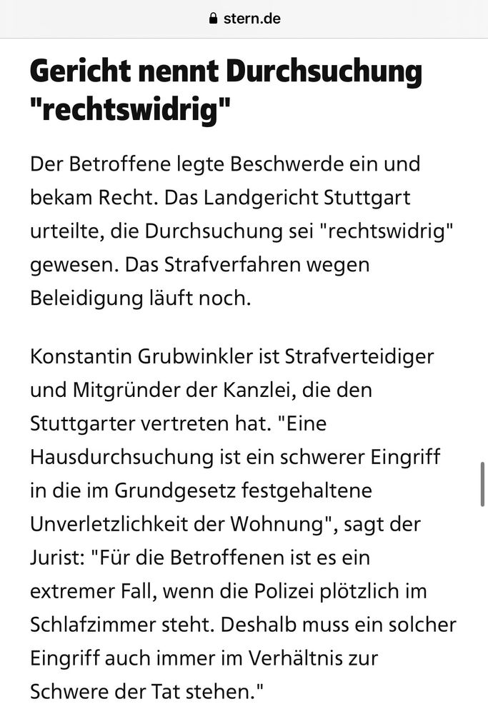 Gericht nennt Durchsuchung
"rechtswidrig"
Der Betroffene legte Beschwerde ein und bekam Recht. Das Landgericht Stuttgart urteilte, die Durchsuchung sei "rechtswidrig" gewesen. Das Strafverfahren wegen Beleidigung läuft noch.
Konstantin Grubwinkler ist Strafverteidiger und Mitgründer der Kanzlei, die den Stuttgarter vertreten hat. "Eine Hausdurchsuchung ist ein schwerer Eingriff in die im Grundgesetz festgehaltene Unverletzlichkeit der Wohnung"
, sagt der
Jurist: "Für die Betroffenen ist es ein extremer Fall, wenn die Polizei plötzlich im Schlafzimmer steht. Deshalb muss ein solcher Eingriff auch immer im Verhältnis zur Schwere der Tat stehen."