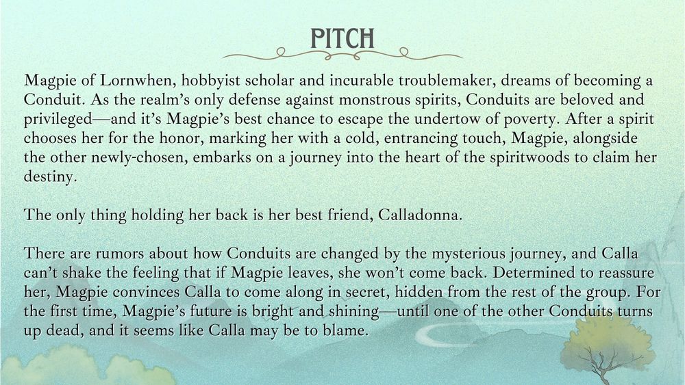 Pitch: Magpie of Lornwhen, hobbyist scholar and incurable troublemaker, dreams of becoming a Conduit. As the realm’s only defense against monstrous spirits, Conduits are beloved and privileged—and it’s Magpie’s best chance to escape the undertow of poverty. When a spirit chooses her for the honor, marking her with a cold, entrancing touch, her dream is suddenly within reach. To fully ascend as a Conduit, Magpie, alongside the other newly-chosen, must embark on a journey into the heart of the spiritwoods.
The only thing holding her back is her best friend, Calladonna.
There are rumors about how Conduits are changed by the mysterious journey, and Calla can’t shake the feeling that if Magpie leaves, she won’t come back. Determined to reassure her, Magpie convinces Calla to come along in secret, hidden from the other Conduits. For the first time, Magpie’s future is bright and shining—until one of the other Conduits turns up dead, and it seems like Calla may be to blame.
