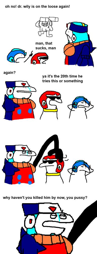 1st panel: Wily is attacking the city on his new Wily Machine, a skull with some sort of cannons and a pair of legs or something. Megaman, Protoman and Duo observe the scene.
Megaman: oh no! dr.wily is on the loose again!
Protoman: man, that sucks, man
2nd panel: Another view of the three metal heroes. Megaman looks in despair, clutching his head. The other two are casually talking.
Duo: again?
Protoman: ya it's the 20th time he tries this or something
3rd panel: Duo is sick of this shit, so he uses his Big Hand to forcefully turn Protoman towards himself. Megaman is still despairing.
4th panel: A zoom on Duo.
Duo: why haven't you killed him by now, you pussy?