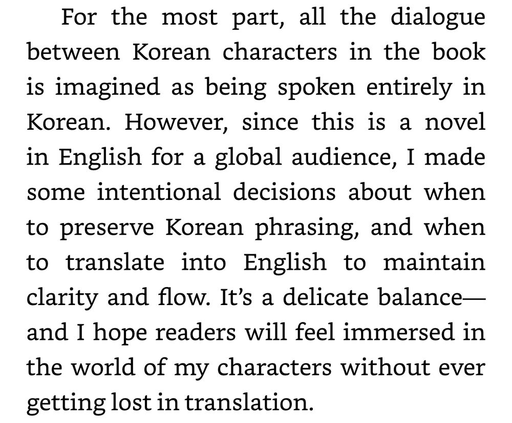 For the most part, all the dialogue between Korean characters in the book is imagined as being spoken entirely in Korean. However, since this is a novel in English for a global audience, I made some intentional decisions about when to preserve Korean phrasing, and when to translate into English to maintain clarity and flow. It’s a delicate balance—and I hope readers will feel immersed in the world of my characters without ever getting lost in translation.