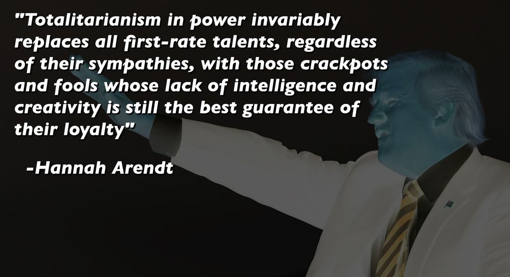 "Totalitarianism in power invariably replaces all first-rate talents, regardless of their sympathies, with those crackpots and fools whose lack of intelligence and creativity is still the best guarantee of their loyalty.";  Hannah Arendt