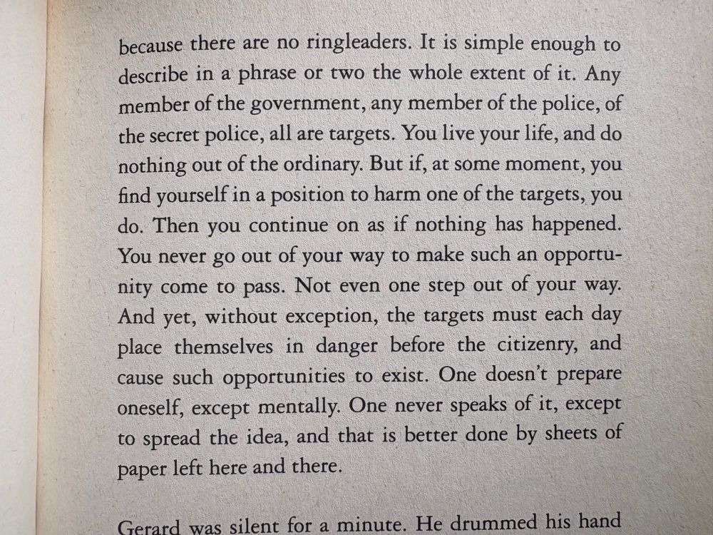 …because there are no ringleaders. It is simple enough to describe in a phrase or two the whole extent of it. Any member of the government, any member of the police, of the secret police, all are targets. You live your life, and do nothing out of the ordinary. But if, at some moment, you find yourself in a position to harm one of the targets, you do. Then you continue on as if nothing has happened. You never go out of your way to make such an opportunity come to pass. Not even one step out of your way. And yet, without exception, the targets must each day place themselves in danger before the citizenry, and cause such opportunities to exist. One doesn't prepare oneself, except mentally. One never speaks of it, except to spread the idea, and that is better done by sheets of paper left here and there.
