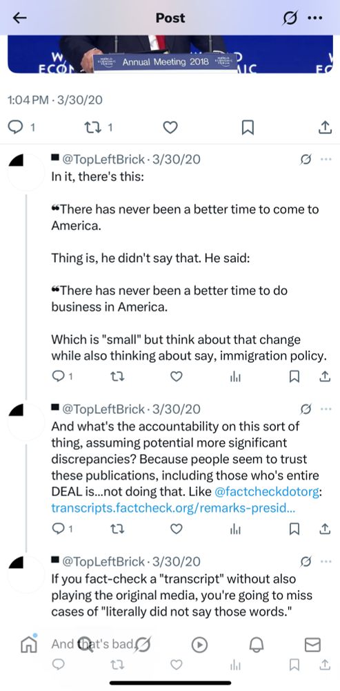 Screenshot of a tweet thread by @TopLeftBrick dated 3/20/2020 reading: 

In it, there's this:
«There has never been a better time to come to America.
Thing is, he didn't say that. He said:
«There has never been a better time to do business in America.
Which is "small" but think about that change while also thinking about say, immigration policy.

And what's the accountability on this sort of thing, assuming potential more significant discrepancies? Because people seem to trust these publications, including those who's entire DEAL is... not doing that. Like @factcheckdotorg: 

If you fact-check a "transcript" without also playing the original media, you're going to miss cases of "literally did not say those words." And bat's bad.