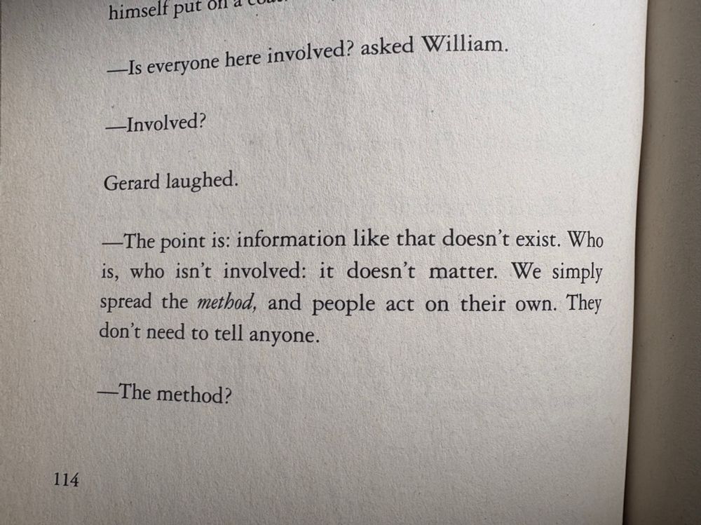 —Is everyone here involved? asked William.

—Involved?

Gerard laughed.

—The point is: information like that doesn't exist. Who is, who isn't involved: it doesn't matter. We simply spread the method, and people act on their own. They don't need to tell anyone.

—The method?