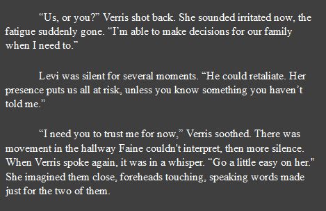 Screenshot with text that reads: “Us, or you?” Verris shot back. She sounded irritated now, the fatigue suddenly gone. “I’m able to make decisions for our family when I need to.” 

	Levi was silent for several moments. “He could retaliate. Her presence puts us all at risk, unless you know something you haven’t told me.” 

	“I need you to trust me for now,” Verris soothed. There was movement in the hallway Faine couldn't interpret, then more silence. When Verris spoke again, it was in a whisper. “Go a little easy on her." She imagined them close, foreheads touching, speaking words made just for the two of them.