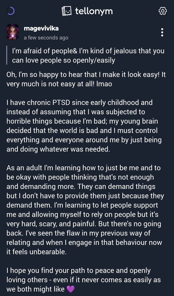 Q: I’m afraid of people& I’m kind of jealous that you can love people so openly/easily
A: Oh, I'm so happy to hear that I make it look easy! It very much is not easy at all! lmao I have chronic PTSD since early childhood & instead of assuming that I was subjected to horrible things because I'm bad; my young brain decided that the world is bad & I must control everything & everyone around me by just being & doing whatever was needed. As an adult I'm learning how to just be me & to be okay with people thinking that's not enough & demanding more. They can demand things but I don't have to provide them just because they demand them. I'm learning to let people support me & allowing myself to rely on people but it's very hard, scary, & painful. But there's no going back. I've seen the flaw in my previous way of relating & when I engage in that behaviour now it feels unbearable. I hope you find your path to peace & openly loving others - even if it never comes as easily as we both might like 💜