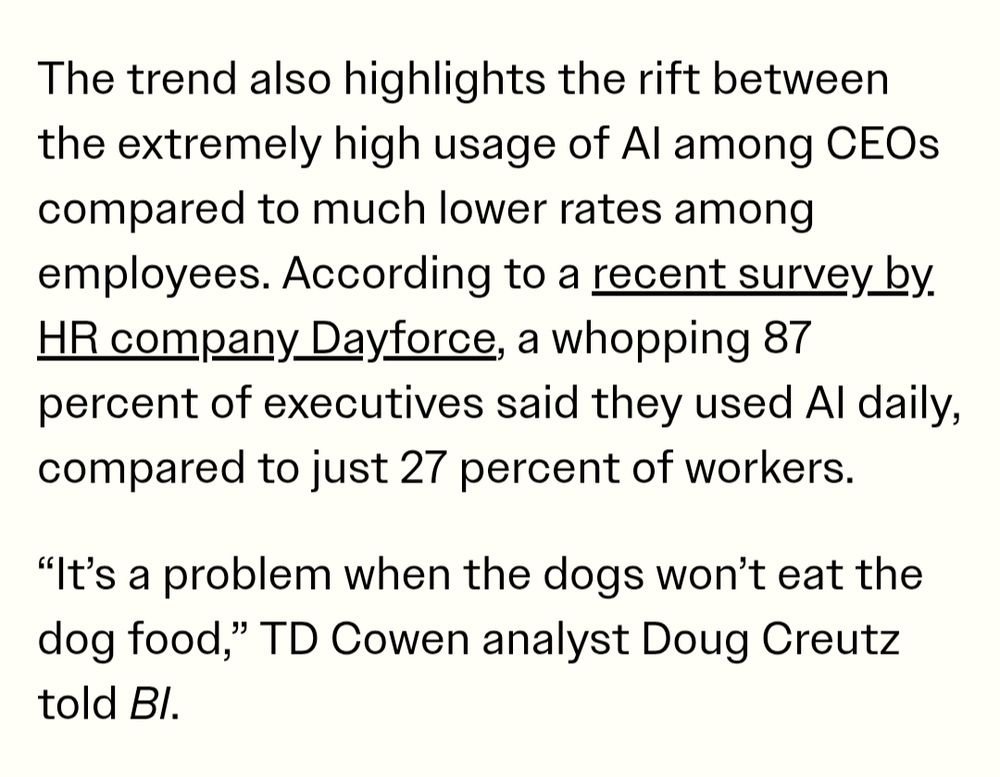 "The trend also highlights the rift between the extremely high usage of AI among CEOs compared to much lower rates among employees. According to a recent survey by HR company Dayforce, a whopping 87 percent of executives said they used AI daily, compared to just 27 percent of workers.

“It’s a problem when the dogs won’t eat the dog food,” TD Cowen analyst Doug Creutz told BI."