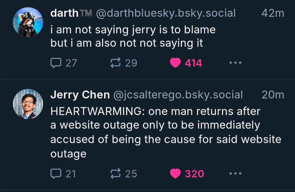 A screenshot of this exact skeet followed immediately in the timeline by @jcsalterego.bsky.social who wrote "HEARTWARMING: one man returns after a website outage only to be immediately accused of being the cause for said website outage"