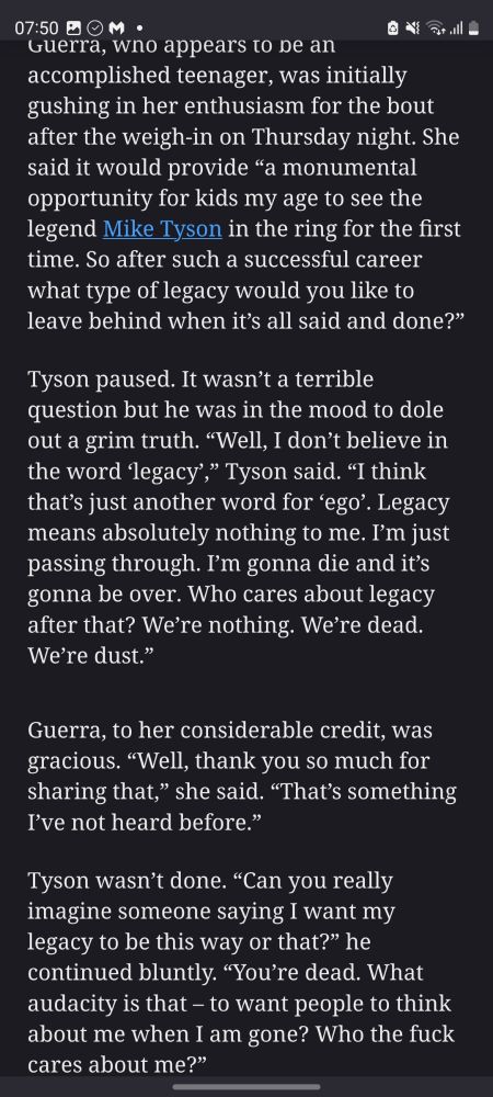 Guerra, who appears to be an accomplished teenager, was initially gushing in her enthusiasm for the bout after the weigh-in on Thursday night. She said it would provide “a monumental opportunity for kids my age to see the legend Mike Tyson in the ring for the first time. So after such a successful career what type of legacy would you like to leave behind when it’s all said and done?”

Tyson paused. It wasn’t a terrible question but he was in the mood to dole out a grim truth. “Well, I don’t believe in the word ‘legacy’,” Tyson said. “I think that’s just another word for ‘ego’. Legacy means absolutely nothing to me. I’m just passing through. I’m gonna die and it’s gonna be over. Who cares about legacy after that? We’re nothing. We’re dead. We’re dust.”

Guerra, to her considerable credit, was gracious. “Well, thank you so much for sharing that,” she said. “That’s something I’ve not heard before.”

Tyson wasn’t done. “Can you really imagine someone saying I want my legacy to be this way or that?” he continued bluntly. “You’re dead. What audacity is that – to want people to think about me when I am gone? Who the fuck cares about me?”