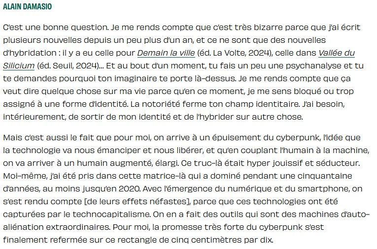 Citation de Damasio : "on arrive à un épuisement du cyberpunk, l’idée que la technologie va nous émanciper et nous libérer, et qu’en couplant l’humain à la machine, on va arriver à un humain augmenté, élargi. Ce truc-là était hyper jouissif et séducteur. Moi-même, j’ai été pris dans cette matrice-là qui a dominé pendant une cinquantaine d’années, au moins jusqu’en 2020. Avec l’émergence du numérique et du smartphone, on s’est rendu compte [de leurs effets néfastes], parce que ces technologies ont été capturées par le technocapitalisme. On en a fait des outils qui sont des machines d’auto-aliénation extraordinaires. Pour moi, la promesse très forte du cyberpunk s’est finalement refermée sur ce rectangle de cinq centimètres par dix."