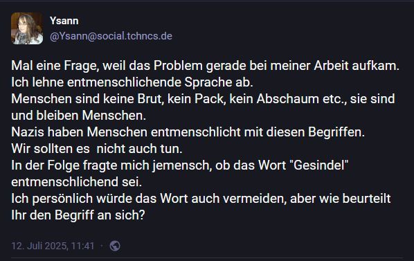 Mal eine Frage, weil das Problem gerade bei meiner Arbeit aufkam.
Ich lehne entmenschlichende Sprache ab.
Menschen sind keine Brut, kein Pack, kein Abschaum etc., sie sind und bleiben Menschen.
Nazis haben Menschen entmenschlicht mit diesen Begriffen.
Wir sollten es  nicht auch tun.
In der Folge fragte mich jemensch, ob das Wort "Gesindel" entmenschlichend sei. 
Ich persönlich würde das Wort auch vermeiden, aber wie beurteilt Ihr den Begriff an sich?