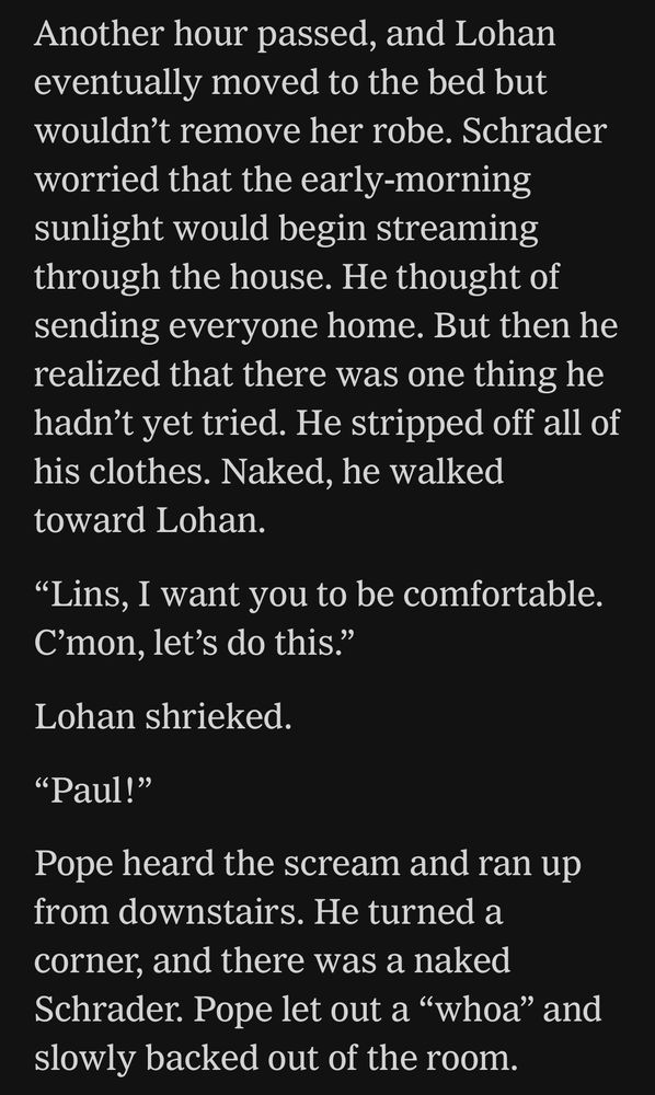 Quote from New York Times: “Another hour passed, and Lohan eventually moved to the bed but wouldn’t remove her robe. Schrader worried that the early-morning sunlight would begin streaming through the house. He thought of sending everyone home. But then he realized that there was one thing he hadn’t yet tried. He stripped off all of his clothes. Naked, he walked toward Lohan.
“Lins, I want you to be comfortable. C’mon, let’s do this.”
Lohan shrieked.
“Paul!”
Pope heard the scream and ran up from downstairs. He turned a corner, and there was a naked Schrader. Pope let out a “whoa” and slowly backed out of the room.”