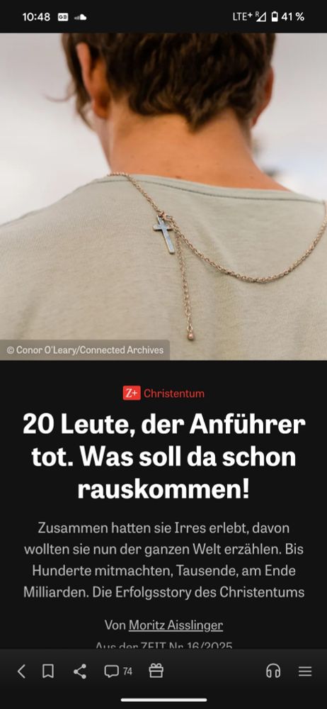 Ein Foto von einem Artikel zu Ostern aus der ZEIT 
In der oberen Bildhälfte ist von einem Menschen ein teil des Rückens und der Kopf von hinten zu sehen, an einer Halskette, hängt ein Kreuz, welches im hinteren Bereich der Schulter aufliegt. Der Mensch trägt ein Beiges Sweatshirt und hat kurze, dunkle Haare. 

Darunter als Überschrift und Text steht: 

20 Leute, der Anführer tot. Was soll da schon rauskommen!

Zusammen hatten sie Irres erlebt, davon wollten sie nun der ganzen Welt erzählen. Bis Hunderte mitmachten, Tausende, am Ende Milliarden. Die Erfolgsstory des Christentums