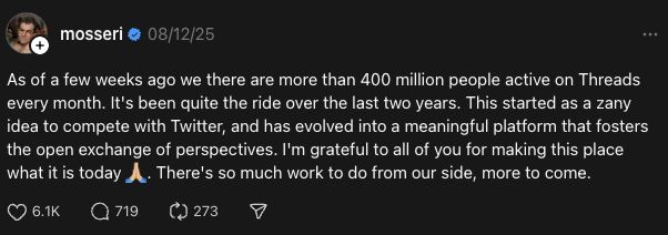 mosseri
08/12/25
As of a few weeks ago we there are more than 400 million people active on Threads every month. It's been quite the ride over the last two years. This started as a zany idea to compete with Twitter, and has evolved into a meaningful platform that fosters the open exchange of perspectives. I'm grateful to all of you for making this place what it is today 🙏🏼. There's so much work to do from our side, more to come.