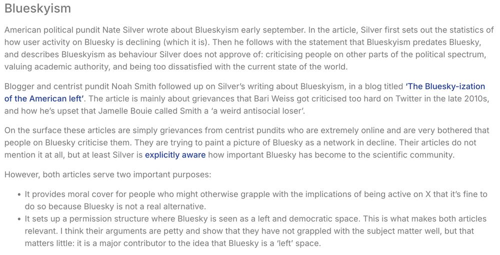 Blueskyism
American political pundit Nate Silver wrote about Blueskyism early september. In the article, Silver first sets out the statistics of how user activity on Bluesky is declining (which it is). Then he follows with the statement that Blueskyism predates Bluesky, and describes Blueskyism as behaviour Silver does not approve of: criticising people on other parts of the political spectrum, valuing academic authority, and being too dissatisfied with the current state of the world.

Blogger and centrist pundit Noah Smith followed up on Silver’s writing about Blueskyism, in a blog titled ‘The Bluesky-ization of the American left’. The article is mainly about grievances that Bari Weiss got criticised too hard on Twitter in the late 2010s, and how he’s upset that Jamelle Bouie called Smith a ‘a weird antisocial loser’.

On the surface these articles are simply grievances from centrist pundits who are extremely online and are very bothered that people on Bluesky criticise them. They are trying to paint a picture of Bluesky as a network in decline. Their articles do not mention it at all, but at least Silver is explicitly aware how important Bluesky has become to the scientific community.

However, both articles serve two important purposes:

It provides moral cover for people who might otherwise grapple with the implications of being active on X that it’s fine to do so because Bluesky is not a real alternative.
It sets up a permission structure where Bluesky is seen as a left and democratic space. This is what makes both articles relevant. I think their arguments are petty and show that they have not grappled with the subject matter well, but that matters little: it is a major contributor to the idea that Bluesky is a ‘left’ space.