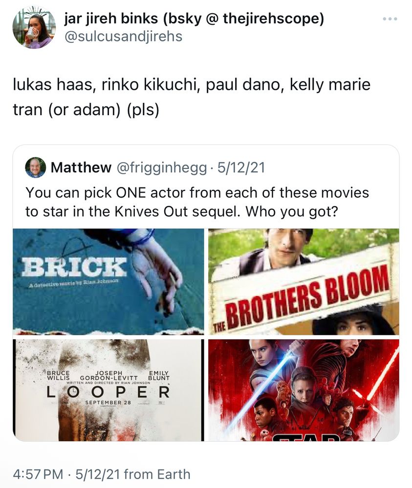 a twitter screenshot of a quote tweet. the original post says “you can pick one actor from each others movies to star in the knives out sequel. who you got?” with the posters of brick, the brothers bloom, looper, and the last jedi. the quote tweet: “lukas haas, rinko kikuchi, paul dano, kelly marie tran (or adam) (pls)”