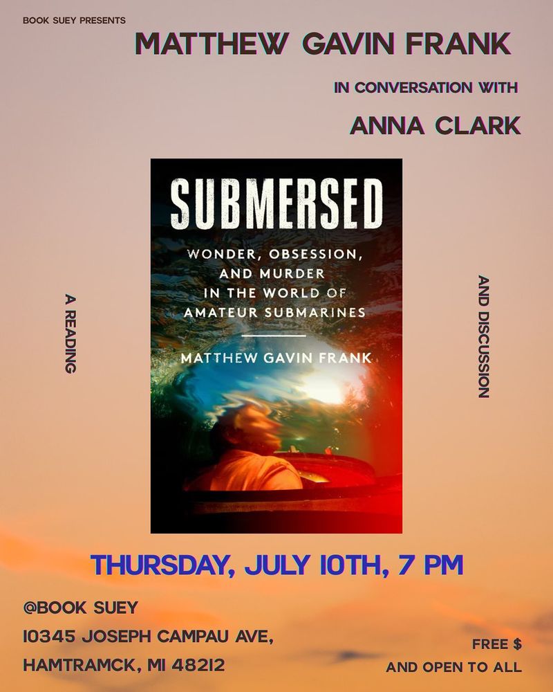 Promo image for an event for the book SUBMERSED: WONDER, OBSESSION AND MURDER IN THE WORLD OF AMATEUR SUBMARINES, by Matthew Gavin Frank. Frank will be in conversation with Anna Clark at Book Suey, 10345 Joseph Campau Avenue, Hamtramck, MI. Event is FREE and open to all. Come join us!