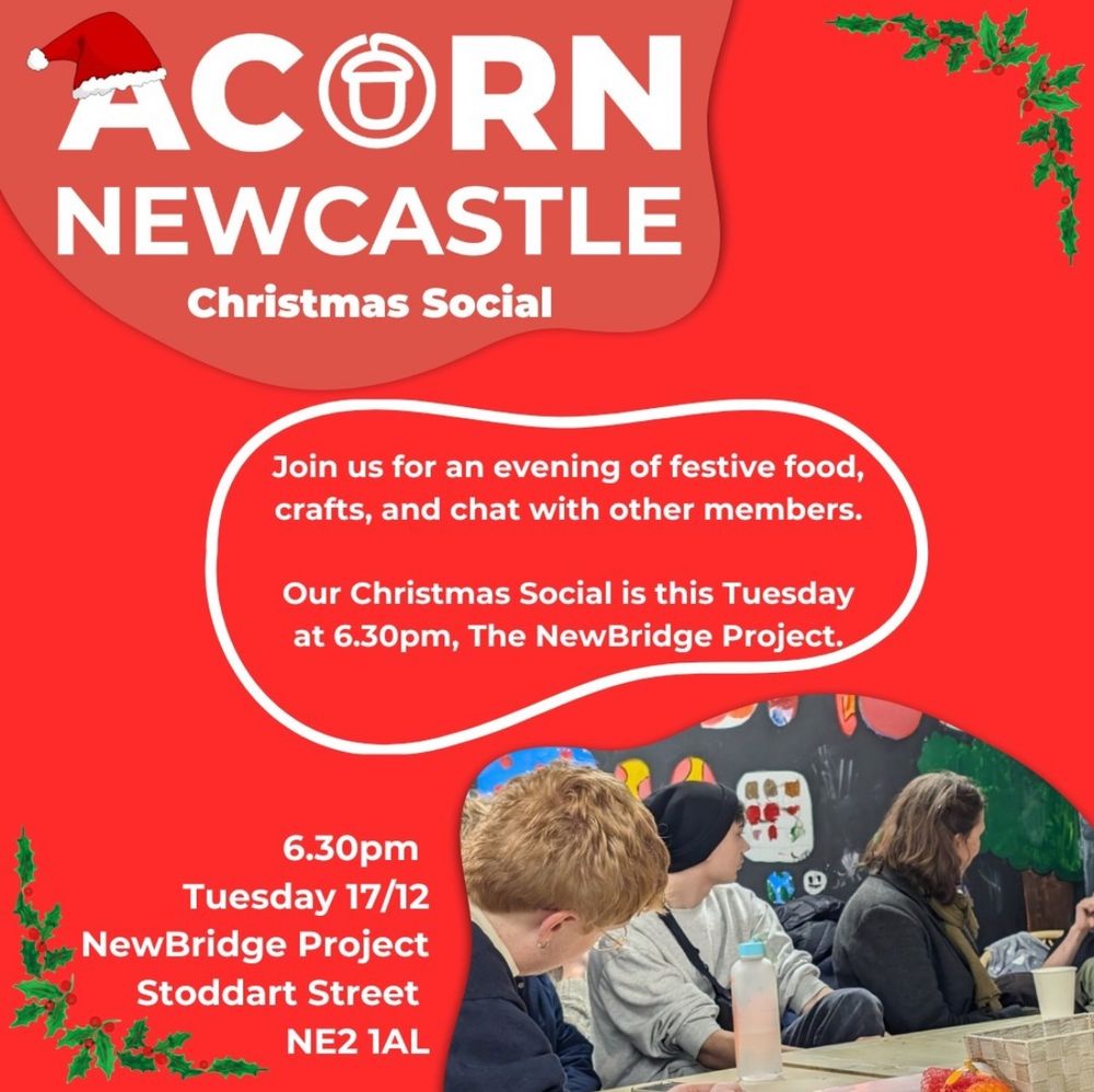 Poster, red background with white text, Santa hat and holly decorations around the edges. 
Text reads:
Acorn Newcastle Christmas social. Join us for an evening of festive food, crafts, and chat with other members. Our Christmas social is this Tuesday at 6:30pm, the NewBridge Project. 6:30pm. Tuesday 17/12. Newbridge Project. Stoddart Street. NE2 1AL. 
