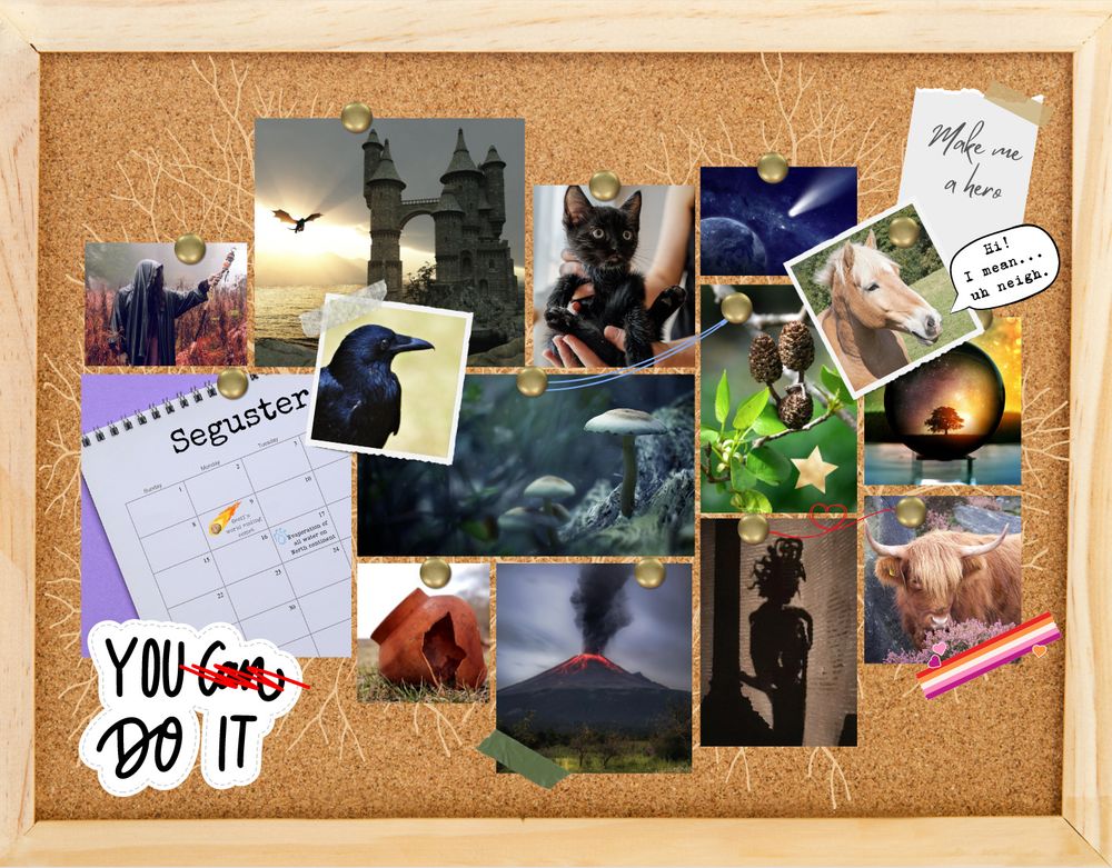 A pinboard with an assortment of images and notes pinned or taped in place.  There is a subtle branching mycellium pattern on the board.  In the top right a note is taped that says "Make me a hero." In the bottom left corner is a sticker that says "You can do it" but can is scratched out in red.  Attached to the board are the following images: a sandy horse, with a speech bubble coming off it that says "Hi! I mean... uh neigh." A crystal ball with a tree at sunset. A smoking volcano. A photo of a broken red clay pot. A calendar with the month labeled Seguster. A man in an ominous black cloak standing in a field.  A castle with a dragon flying near it.  A black kitten being held. A raven. A meteor approaching a planet. A highland cow whose photo has tape with the lesbian flag pattern. A red string loops in a heart to a picture of the shadow of a gorgon. An alder branch with catkins. The photo has a gold star sticker and blue thread connecting it to a photo of mushrooms.