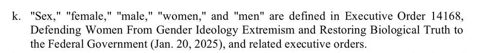 k. "Sex," "female," "male," "women," and "men" are defined in Executive Order 14168,
Defending Women From Gender Ideology Extremism and Restoring Biological Truth to
the Federal Government (Jan. 20, 2025), and related executive orders