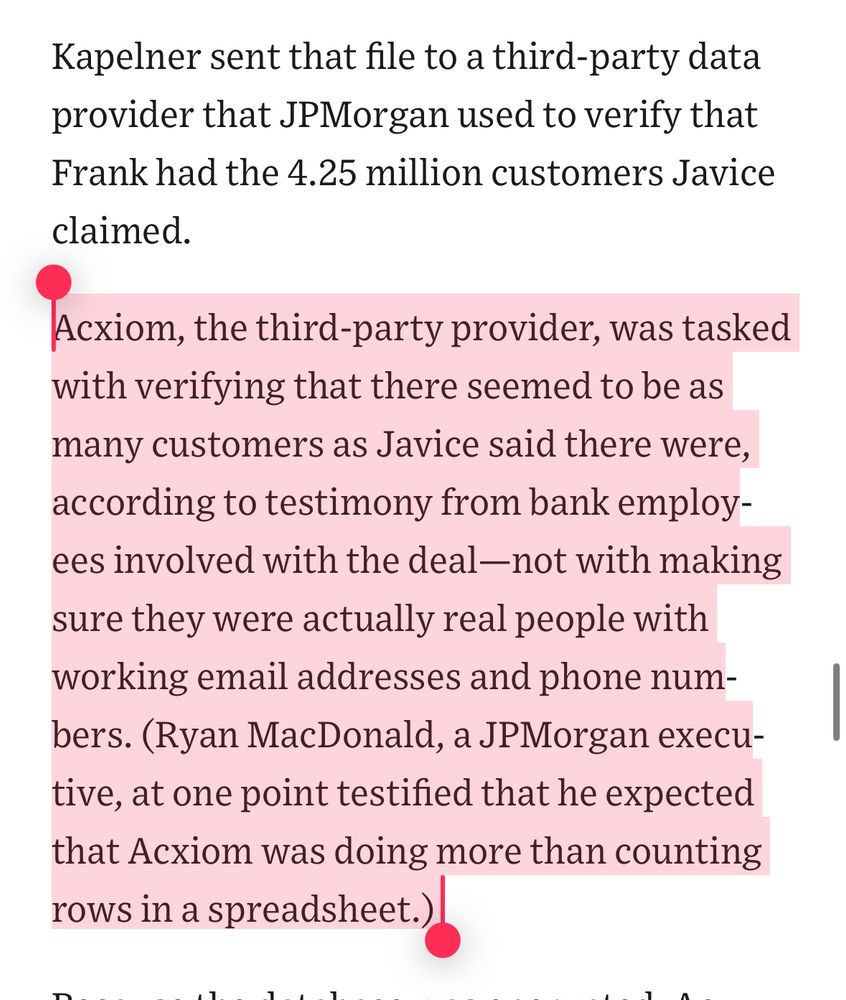 Quote from wsj article re acxiom Acxiom, the third-party provider, was tasked with verifying that there seemed to be as many customers as Javice said there were, according to testimony from bank employees involved with the deal—not with making sure they were actually real people with working email addresses and phone numbers. (Ryan MacDonald, a JPMorgan executive, at one point testified that he expected that Acxiom was doing more than counting rows in a spreadsheet.) 
