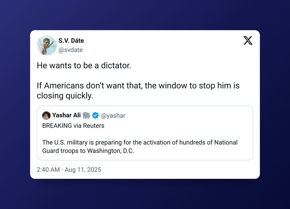 Screenshot of a tweet from S.V. Dáte on Aug 11, 2025

"He wants to be a dictator. 

If Americans don’t want that, the window to stop him is closing quickly."

Quote tweeting Yashar Ali

"BREAKING via Reuters 

The U.S. military is preparing for the activation of hundreds of National Guard troops to Washington, D.C."