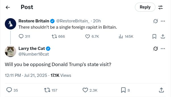 Screenshot of a reply from Larry the Cat on Jul 21, 2025

Restore Britain : "There shouldn't be a single foreign rapist in Britain"

Larry the Cat : "Will you be opposing Donald Trump's state visit?"