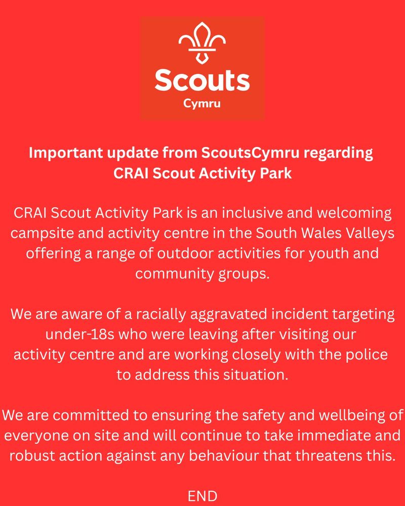 Important update from ScoutsCymru regarding CRAI Scout Activity Park

CRAI Scout Activity Park is an inclusive and welcoming campsite and activity centre in the South Wales Valleys offering a range of outdoor activities for youth and community groups.

We are aware of a racially aggravated incident targeting under-18s who were leaving after visiting our activity centre and are working closely with the South Wales Police to address this situation.

We are committed to ensuring the safety and wellbeing of everyone on site and will continue to take immediate and robust action against any behaviour that threatens this.

END