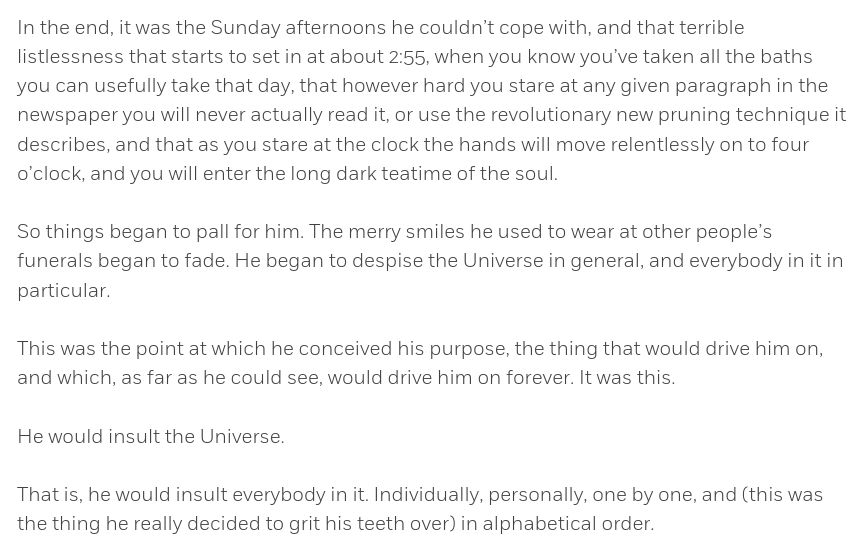 Abschnitt aus "Life, the Universe and Everything" (Douglas Adams)
https://www.penguinrandomhouse.ca/books/660/life-the-universe-and-everything-by-douglas-adams/9780739332108/excerpt

In the end, it was the Sunday afternoons he couldn’t cope with, and that terrible listlessness that starts to set in at about 2:55, when you know you’ve taken all the baths you can usefully take that day, that however hard you stare at any given paragraph in the newspaper you will never actually read it, or use the revolutionary new pruning technique it describes, and that as you stare at the clock the hands will move relentlessly on to four o’clock, and you will enter the long dark teatime of the soul.
 
So things began to pall for him. The merry smiles he used to wear at other people’s funerals began to fade. He began to despise the Universe in general, and everybody in it in particular.
 
This was the point at which he conceived his purpose, the thing that would drive him on, and which, as far as he could see, would drive him on forever. It was this.
 
He would insult the Universe.
 
That is, he would insult everybody in it. Individually, personally, one by one, and (this was the thing he really decided to grit his teeth over) in alphabetical order.