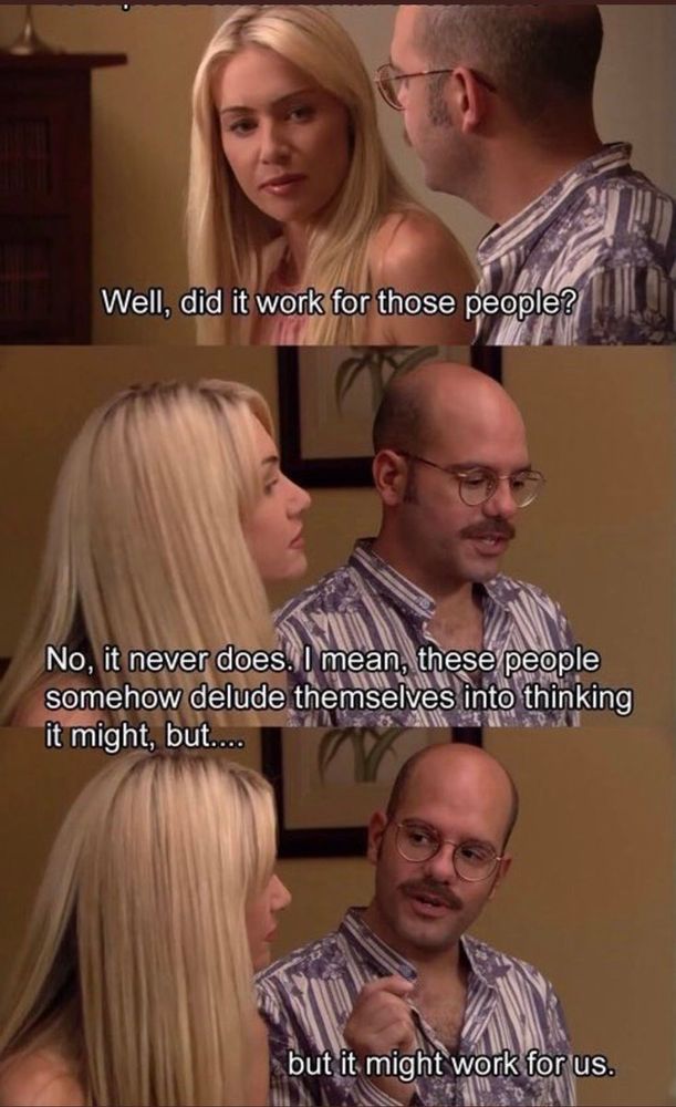 "Did it work for them?"
"No, it never does. I mean, these people somehow delude themselves into thinking it might, but.. but it might work for us."
