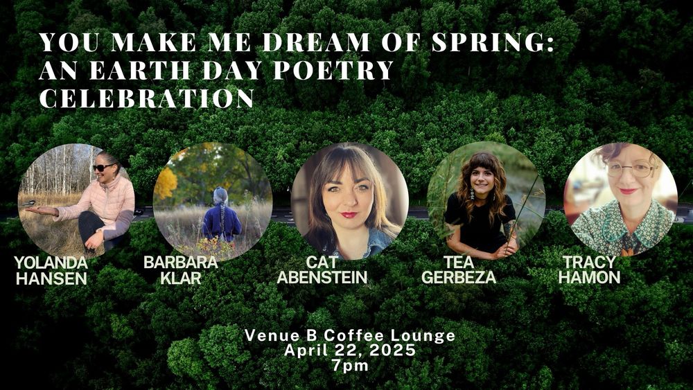 circle photos of all the readers with their names in white text just below their photo. Yolanda and Barbara’s photo are slightly bigger and near the top (just underneath large text of the title of the event: “You Make Me Dream of Spring: An Earth Day Poetry Celebration”). Cat, Tea, and Tracy’s photos are in a line underneath. Background is a lush green forest and highway road.