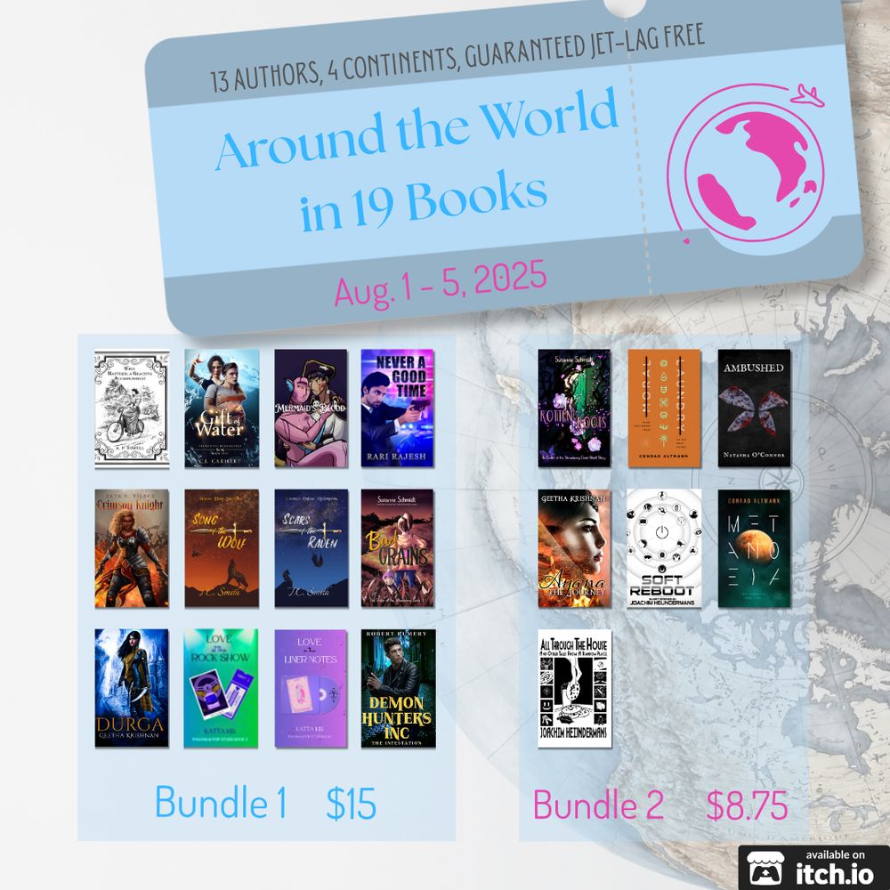Around the World in 19 Books promo graphic. Bundles run August 1st through 5th 2025, involving 13 authors from 4 continents. The experience is guaranteed jet-lag free.

Bundle 1 costs $15 and includes:

Durga by Geetha Krishnan
Never a Good Time by Rari Rajesh
Gift of Water by C.L. Carhart
Love at the Rock Show by Katta Kis
Love in the Liner Notes by Katta Kis
Song of the Wolf by T.C. Smith
Scars of the Raven by T.C. Smith
Bad Grains by Susanne Schmidt
When Mastered, A Graceful Accomplishment by A.P. Howell
Crimson Knight by Black American author Zeta K. Pierce
Mermaid's Blood by SP Shade
Demon Hunters Inc by Robert Rumery

Bundle 2 costs $8.75 and includes:
Ambushed by Natasha O'Connor
Rotten Roots by Susanne Schmidt
Metanoeia by Conrad Altmann
Moral Laundry by Conrad Altmann
Ayana The Journey by Geetha Krishnan
All Through the House And Other Tales From a Random Place by Joachim Heijndermans
Soft Reboot by Joachim Heijndermans