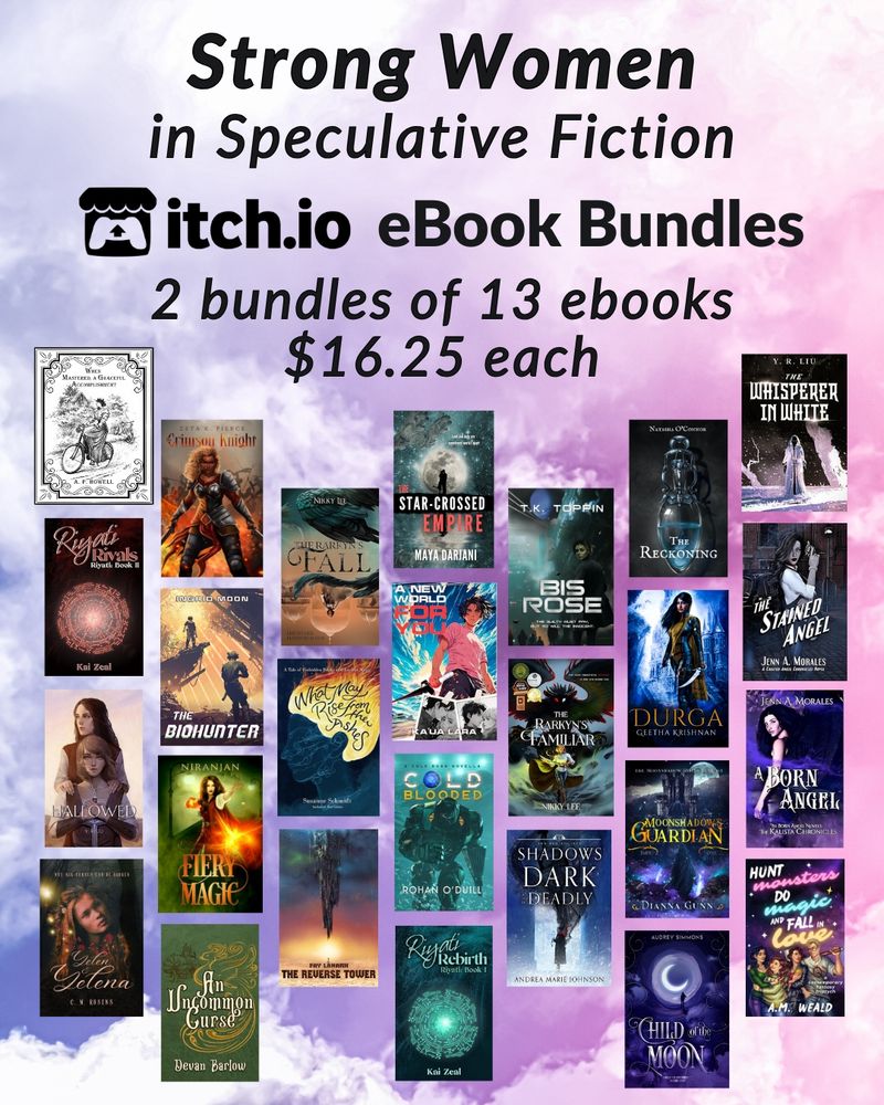 Strong Women in Speculative Fiction: itch.io ebook bundles
2 bundles of 13 books - $16.25 each

Book covers included from top left down:
When Mastered, A Graceful Accomplishment - AP Howell
Riyati Rivals - Kai Zeal
Hallowed - YR Liu
Yelen & Yelena - CM Rosens
Crimson Knight - Zeta K Pierce
The Biohunter - Ingrid Moon
Fiery Magic - Niranjan
An Uncommon Curse - Devan Barlow
The Rareyn's Fall - Nikky Lee
What May Rise from the Ashes - Susanne Schmidt
The Reverse Tower - Fay Lanark
The Star-Crossed Empire - Maya Darjani
A New World for You - Ku'ua Lara
Cold Blodded - Rohan O'Duill
Riyati Rebirth - Kai Zeal
Bis Rose - TK Toppin
The Rarkyn's Familiar - Nikky Lee
Shadows Dark and Deadly - Andrea Marie Johnson
The Reckoning - Natasha O'Connor
Durga - Geetha Krishnan
Moonshadow's Guardian - Dianna Gunn
Child of the Moon - Audrey Simmons
The Whisperer in White - YR Liu
The Stained Angel - Jenn A Morales
A Born Angel - Jenn A Morales
Hunt Monsters, Do Magic, and Fall in Love - AM Weald