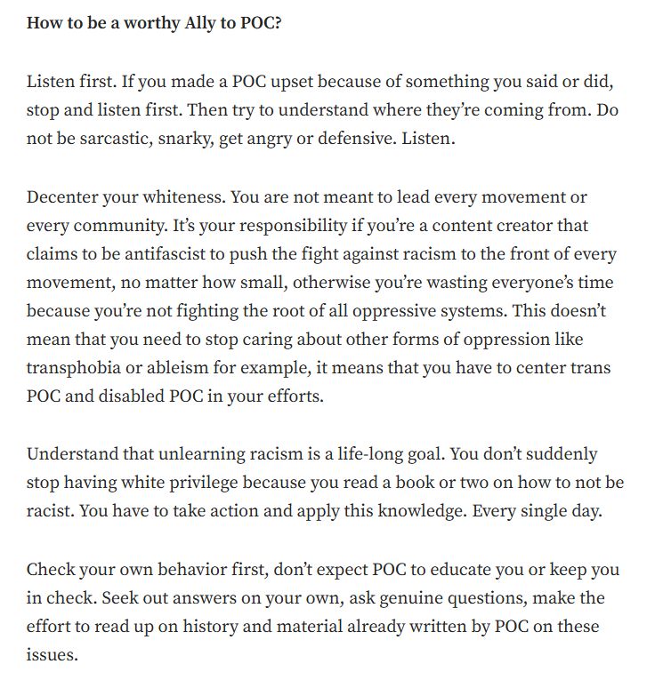 Screenshot with text that reads: 

How to be a worthy Ally to POC?

Listen first. If you made a POC upset because of something you said or did, stop and listen first. Then try to understand where they’re coming from. Do not be sarcastic, snarky, get angry or defensive. Listen.

Decenter your whiteness. You are not meant to lead every movement or every community. It’s your responsibility if you’re a content creator that claims to be antifascist to push the fight against racism to the front of every movement, no matter how small, otherwise you’re wasting everyone’s time because you’re not fighting the root of all oppressive systems. This doesn’t mean that you need to stop caring about other forms of oppression like transphobia or ableism for example, it means that you have to center trans POC and disabled POC in your efforts.

Understand that unlearning racism is a life-long goal. You don’t suddenly stop having white privilege because you read a book or two on how to not be racist. You have to take action and apply this knowledge. Every single day.

Check your own behavior first, don’t expect POC to educate you or keep you in check. Seek out answers on your own, ask genuine questions, make the effort to read up on history and material already written by POC on these issues.