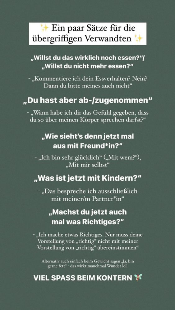 Ein paar Sitze für die

übergriffigen Verwandten

Willst du das wirklich noch essen?
Willst du nicht mehr essen?
-
Kommentiere ich dein Essverhalten? Nein?
Dann du bitte meines auch nicht. 

Du hast aber ab-/zugenommen
-
Wann habe ich dir das Gefühl gegeben, dass
du so über meinen Korper sprechen darfst?

Wie sieht's denn jetzt mal
aus mit Freund*in?
- 
Ich bin sehr glücklich (Mit wem?), Mit mir selbst“

Was ist jetzt mit Kindern?

- 
Das bespreche ich ausschließlich 
mit meiner/m Partner*in


Machst du jetzt auch
mal was Richtiges?

- 
Ich mache etwas Richtiges. Nur muss deine
Vorstellung von richtig nicht mit meiner
Vorstellung von richtig übereinstimmen

Alternativ auch einfach beim Gewicht sagen: Ja, bin
gerne fett - das wirkt manchmal Wunder lol.

VIEL SPASS BEIM KONTERN