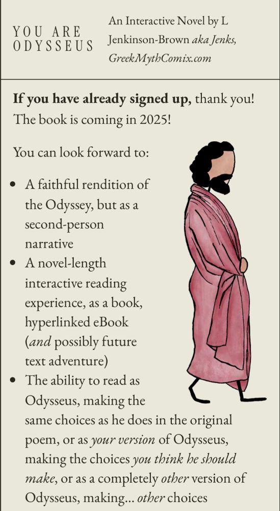YOU ARE ODYSSEUS
An Interactive Novel by L
Jenkinson-Brown aka Jenks,
GreekMythComix.com
If you have already signed up, thank you!
The book is coming in 2025!
You can look forward to:
• A faithful rendition of the Odyssey, but as a second-person narrative
• A novel-length interactive reading experience, as a book, hyperlinked eBook (and possibly future text adventure)
• The ability to read as Odysseus, making the
same choices as he does in the original poem, or as your version of Odysseus, making the choices you think he should make, or as a completely other version of Odysseus, making... other choices