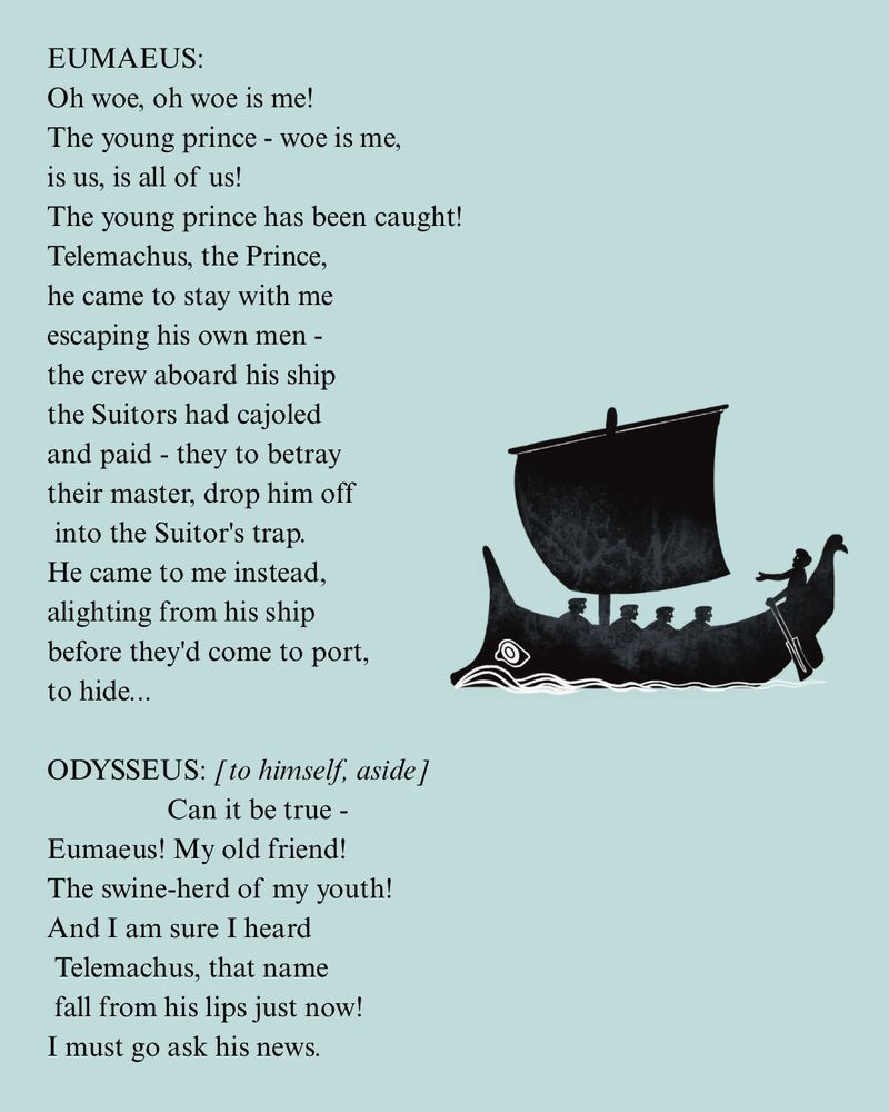 EUMAEUS:
Oh woe, oh woe is me!
The young prince - woe is me, is us, is all of us!
The young prince has been caught!
Telemachus, the Prince, he came to stay with me escaping his own men - the crew aboard his ship the Suitors had cajoled and paid - they to betray their master, drop him off into the Suitor's trap.
He came to me instead, alighting from his ship before they'd come to port, to hide...
ODYSSEUS: [to himself, aside ]
Can it be true -
Eumaeus! My old friend!
The swine-herd of my youth!
And I am sure I heard Telemachus, that name fall from his lips just now!
I must go ask his news.