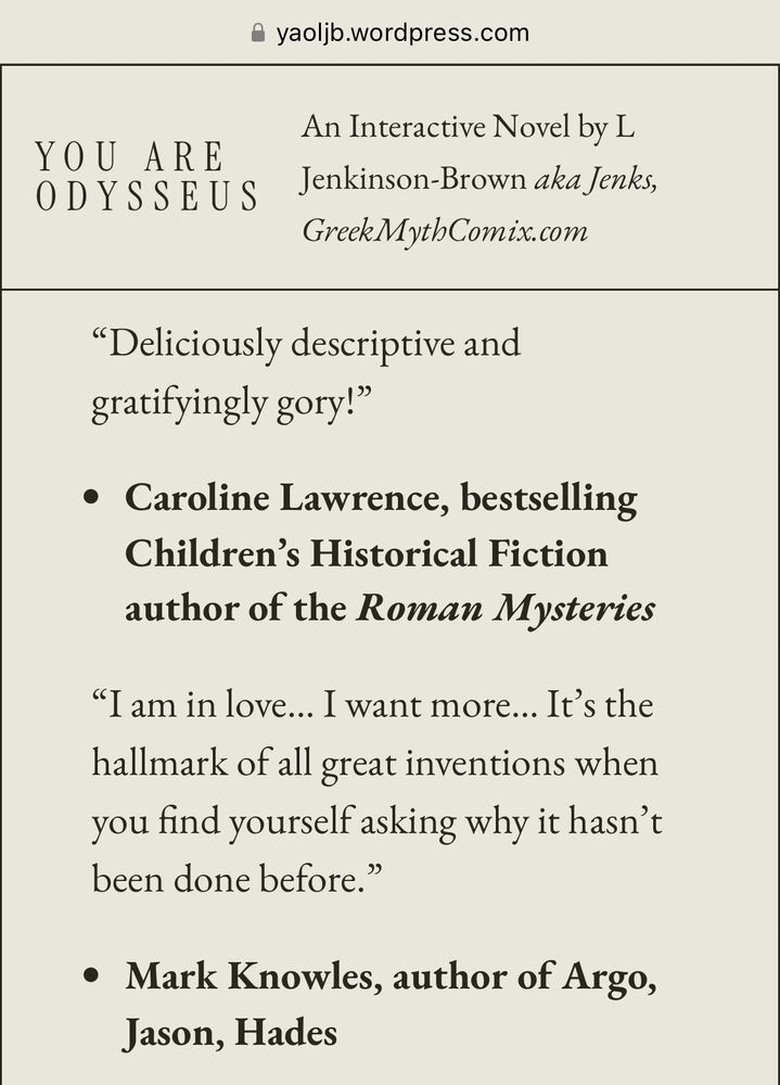 yaolib.wordpress.com
An Interactive Novel by L
YOU ARE ODYSSEUS
Jenkinson-Brown aka Jenks, GreekMythComix.com
"Deliciously descriptive and gratifyingly gory!"
• Caroline Lawrence, bestselling
Children's Historical Fiction author of the Roman Mysteries
"I am in love... I want more... It's the hallmark of all great inventions when you find yourself asking why it hasn't been done before."
• Mark Knowles, author of Argo,