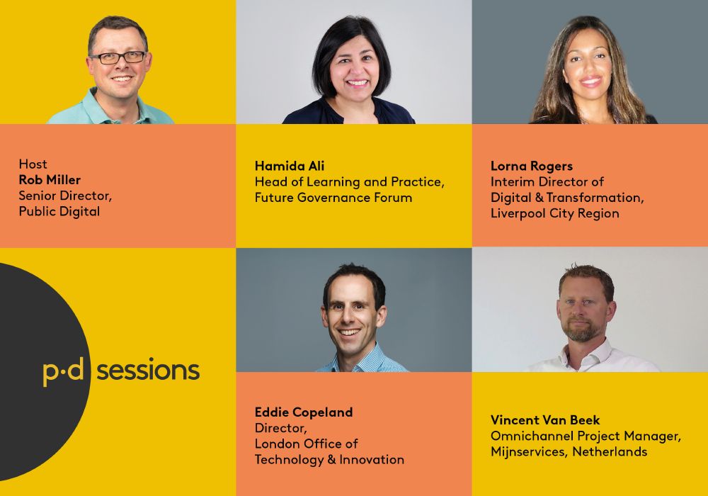 A promotional banner for our PD Sessions panel event featuring the host and panelists. It lists the following individuals and their organisations:

Host: Rob Miller, Senior Director, Public Digital

Hamida Ali, Head of Learning and Practice, Future Governance Forum

Lorna Rogers, Interim Director of Digital & Transformation, Liverpool City Region

Eddie Copeland, Director, London Office of Technology & Innovation

Vincent Van Beek, Omnichannel Project Manager, Mijnservices, Netherlands