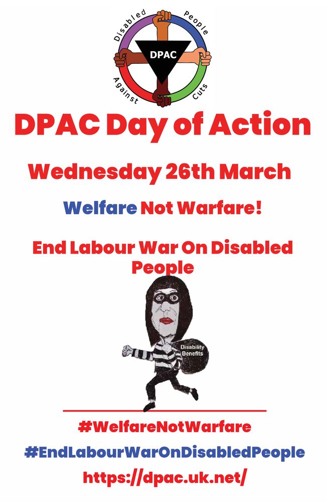 Image shows 
Dpac colour logo 
In red text dpac day of action 
Wednesday 26 March 2025 
In Blue and Red Text: Welfare Not Warfare 
Red text End Labour War on Disabled people 
Deceipts Rachel reeves as a thief stealing disability benefits  