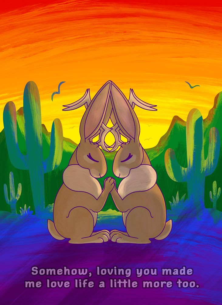 Two jackalopes holding paws in a desert scenery using the colors from the gay flag. The text reads “Somehow, loving you made me love life a little more too.”