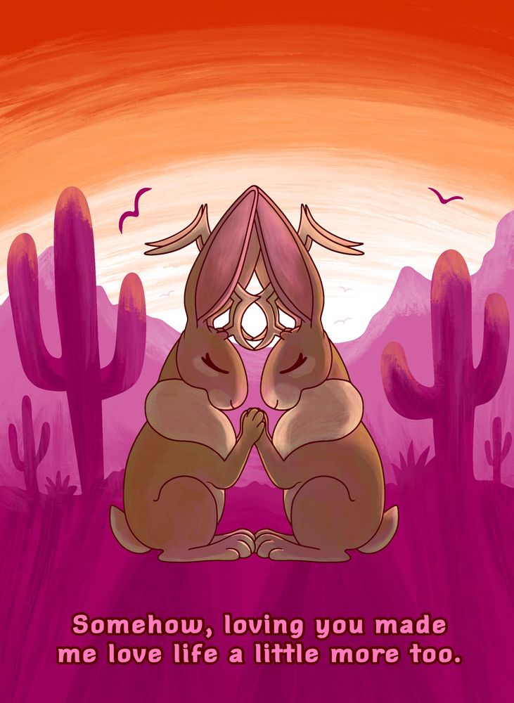 Two jackalopes holding paws in a desert scenery using the colors from the lesbian flag. The text reads “Somehow, loving you made me love life a little more too.”