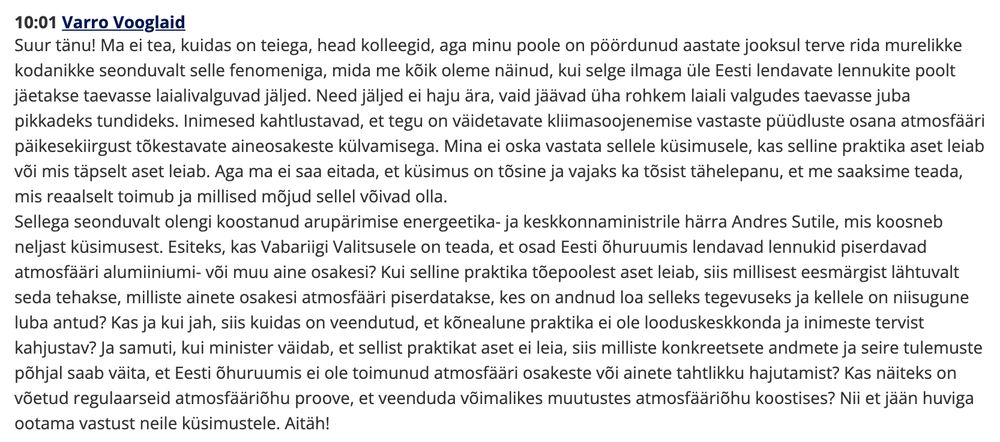 10:01 Varro Vooglaid
Suur tänu! Ma ei tea, kuidas on teiega, head kolleegid, aga minu poole on pöördunud aastate jooksul terve rida murelikke kodanikke seonduvalt selle fenomeniga, mida me kõik oleme näinud, kui selge ilmaga üle Eesti lendavate lennukite poolt jäetakse taevasse laialivalguvad jäljed. Need jäljed ei haju ära, vaid jäävad üha rohkem laiali valgudes taevasse juba pikkadeks tundideks. Inimesed kahtlustavad, et tegu on väidetavate kliimasoojenemise vastaste püüdluste osana atmosfääri päikesekiirgust tõkestavate aineosakeste külvamisega. Mina ei oska vastata sellele küsimusele, kas selline praktika aset leiab või mis täpselt aset leiab. Aga ma ei saa eitada, et küsimus on tõsine ja vajaks ka tõsist tähelepanu, et me saaksime teada, mis reaalselt toimub ja millised mõjud sellel võivad olla.

Sellega seonduvalt olengi koostanud arupärimise energeetika- ja keskkonnaministrile härra Andres Sutile, mis koosneb neljast küsimusest. Esiteks, kas Vabariigi Valitsusele on teada, et osad Eesti õhuruumis lendavad lennukid piserdavad atmosfääri alumiiniumi- või muu aine osakesi? Kui selline praktika tõepoolest aset leiab, siis millisest eesmärgist lähtuvalt seda tehakse, milliste ainete osakesi atmosfääri piserdatakse, kes on andnud loa selleks tegevuseks ja kellele on niisugune luba antud? Kas ja kui jah, siis kuidas on veendutud, et kõnealune praktika ei ole looduskeskkonda ja inimeste tervist kahjustav? Ja samuti, kui minister väidab, et sellist praktikat aset ei leia, siis milliste konkreetsete andmete ja seire tulemuste põhjal saab väita, et Eesti õhuruumis ei ole toimunud atmosfääri osakeste või ainete tahtlikku hajutamist? Kas näiteks on võetud regulaarseid atmosfääriõhu proove, et veenduda võimalikes muutustes atmosfääriõhu koostises? Nii et jään huviga ootama vastust neile küsimustele. Aitäh!
