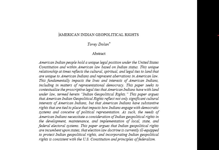 "American Indian Geopolitical Rights" by Torey Dolan. Abstract: American Indian people hold a unique legal position under the United States Constitution and within American law based on Indian status. This unique relationship at times reflects the cultural, spiritual, and legal ties to land that are unique to American Indians and represent aberrations in American law. This fundamentally impacts the lives and interests of American Indians, including in matters of representational democracy. This paper seeks to contextualize the proscriptive legal ties that American Indians have with land under law, termed herein “Indian Geopolitical Rights.” This paper argues that American Indian Geopolitical Rights reflect not only significant cultural interests of American Indians, but that American Indians have substantive rights that are tied to place that impacts how Indians engage with democratic systems and conceive of political representation. As such, the needs of American Indians necessitate a consideration of Indian geopolitical rights in the development, maintenance, and implementation of local, state, and federal electoral systems. This paper argues that Indian geopolitical rights are incumbent upon states, that election law doctrine is currently ill-equipped to protect Indian geopolitical rights, and incorporating Indian geopolitical rights is consistent with the U.S. Constitution and principles of federalism.