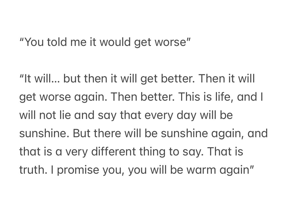 “You told me it would get worse”

“It will… but then it will get better. Then it will get worse again. Then better. This is life, and I will not lie and say that every day will be sunshine. But there will be sunshine again, and that is a very different thing to say. That is truth. I promise you, you will be warm again”