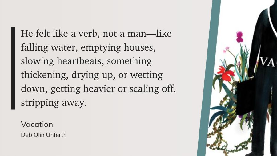 "He felt like a verb, not a man—like falling water, emptying houses, slowing heartbeats, something thickening, drying up, or wetting down, getting heavier or scaling off, stripping away." Vacation, by Deb Olin Unferth
